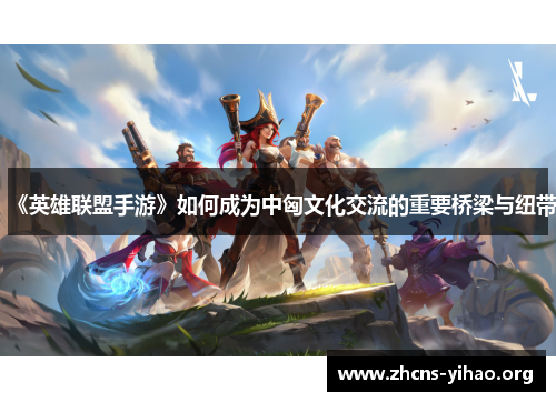 《英雄联盟手游》如何成为中匈文化交流的重要桥梁与纽带