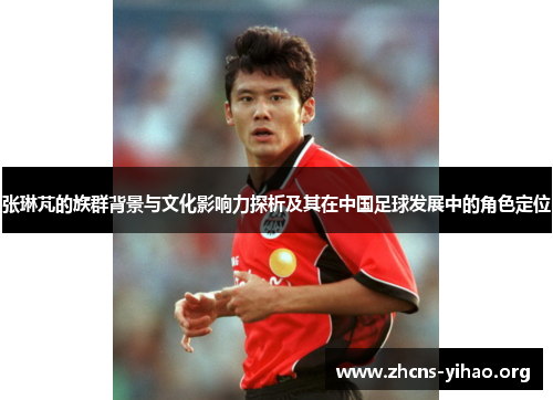 张琳芃的族群背景与文化影响力探析及其在中国足球发展中的角色定位