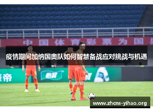 疫情期间加纳国奥队如何智慧备战应对挑战与机遇