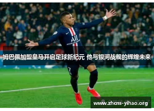 姆巴佩加盟皇马开启足球新纪元 他与银河战舰的辉煌未来
