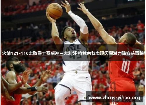 火箭121-110击败爵士赛后迎三大利好 格林末节表现闪耀潜力阵容获青睐