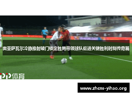 奥亚萨瓦尔冷静推射破门锁定胜局带领球队挺进关键胜利时刻传奇篇