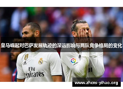 皇马崛起对巴萨发展轨迹的深远影响与两队竞争格局的变化