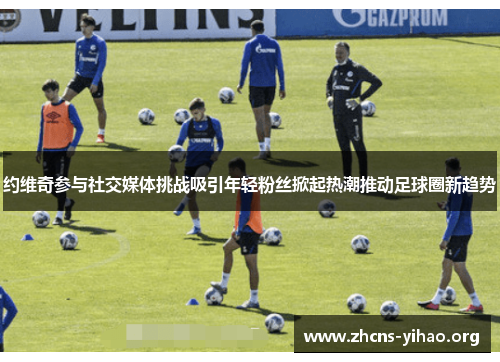 约维奇参与社交媒体挑战吸引年轻粉丝掀起热潮推动足球圈新趋势 约维奇参与社交媒体挑战吸引年轻粉丝掀起热潮推动足球圈新趋势