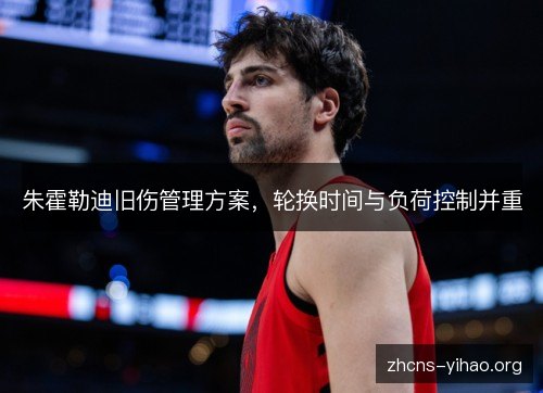 朱霍勒迪旧伤管理方案,轮换时间与负荷控制并重 朱霍勒迪旧伤管理方案,轮换时间与负荷控制并重